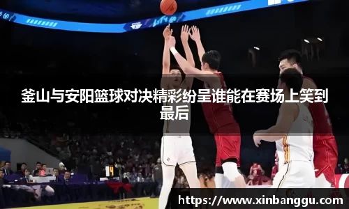 釜山与安阳篮球对决精彩纷呈谁能在赛场上笑到最后