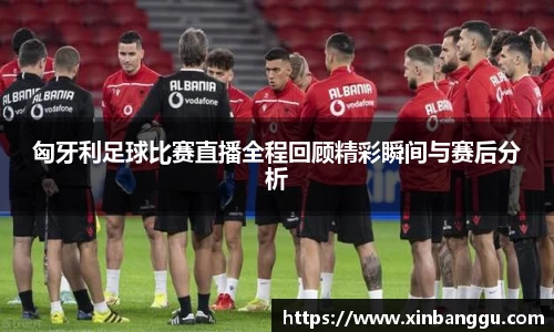 匈牙利足球比赛直播全程回顾精彩瞬间与赛后分析