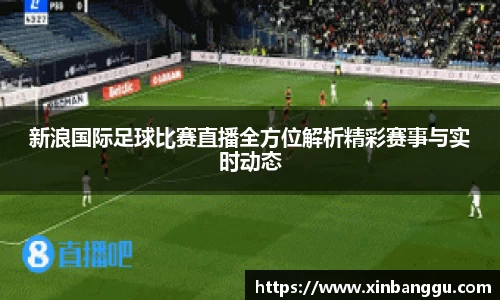 新浪国际足球比赛直播全方位解析精彩赛事与实时动态